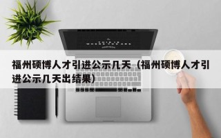 福州硕博人才引进公示几天（福州硕博人才引进公示几天出结果）