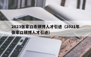2023张家口市硕博人才引进（2021年张家口硕博人才引进）