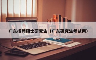 广东招聘硕士研究生（广东研究生考试网）