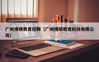 广州博硕教育招聘（广州博研教育科技有限公司）