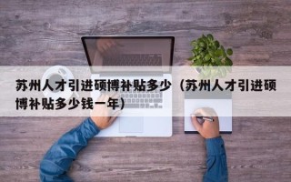 苏州人才引进硕博补贴多少（苏州人才引进硕博补贴多少钱一年）
