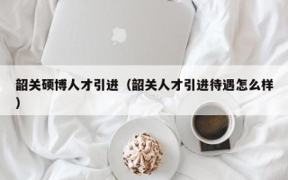 韶关硕博人才引进（韶关人才引进待遇怎么样）