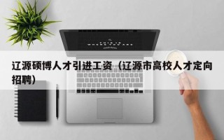 辽源硕博人才引进工资（辽源市高校人才定向招聘）