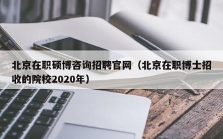 北京在职硕博咨询招聘官网（北京在职博士招收的院校2020年）