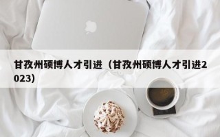 甘孜州硕博人才引进（甘孜州硕博人才引进2023）
