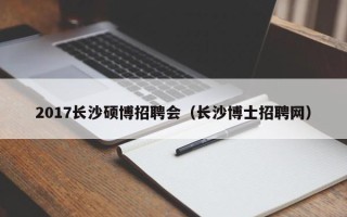 2017长沙硕博招聘会（长沙博士招聘网）