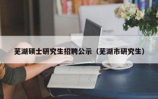 芜湖硕士研究生招聘公示（芜湖市研究生）
