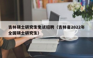 吉林硕士研究生免试招聘（吉林省2022年全国硕士研究生）