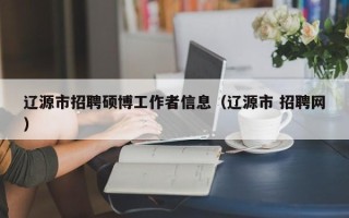辽源市招聘硕博工作者信息（辽源市 招聘网）