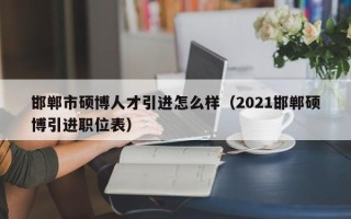 邯郸市硕博人才引进怎么样（2021邯郸硕博引进职位表）
