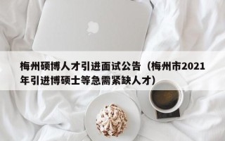 梅州硕博人才引进面试公告（梅州市2021年引进博硕士等急需紧缺人才）