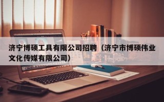 济宁博硕工具有限公司招聘（济宁市博硕伟业文化传媒有限公司）