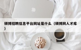 硕博招聘信息平台网址是什么（硕博网人才库）