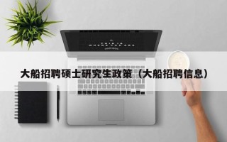 大船招聘硕士研究生政策（大船招聘信息）