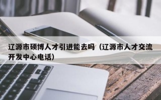 辽源市硕博人才引进能去吗（辽源市人才交流开发中心电话）