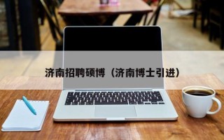济南招聘硕博（济南博士引进）
