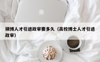 硕博人才引进政审要多久（高校博士人才引进政审）