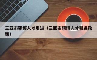 三亚市硕博人才引进（三亚市硕博人才引进政策）