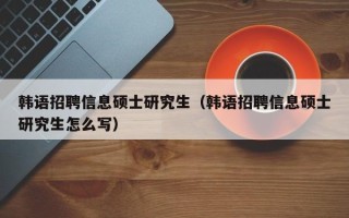 韩语招聘信息硕士研究生（韩语招聘信息硕士研究生怎么写）