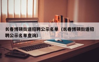 长春博硕街道招聘公示名单（长春博硕街道招聘公示名单查询）