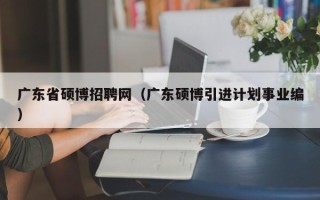 广东省硕博招聘网（广东硕博引进计划事业编）