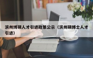 滨州博硕人才引进政策公示（滨州硕博士人才引进）