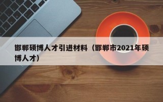 邯郸硕博人才引进材料（邯郸市2021年硕博人才）