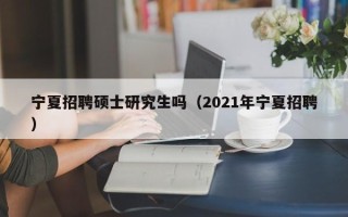 宁夏招聘硕士研究生吗（2021年宁夏招聘）