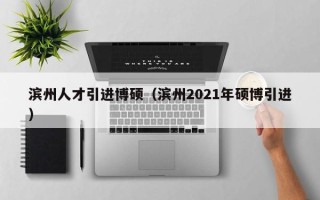 滨州人才引进博硕（滨州2021年硕博引进）