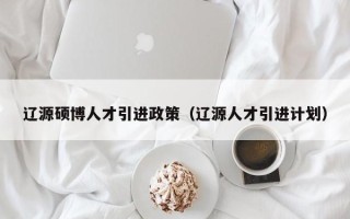 辽源硕博人才引进政策（辽源人才引进计划）