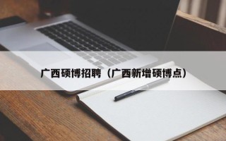 广西硕博招聘（广西新增硕博点）