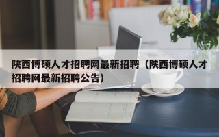 陕西博硕人才招聘网最新招聘（陕西博硕人才招聘网最新招聘公告）