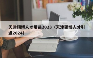 天津硕博人才引进2023（天津硕博人才引进2024）