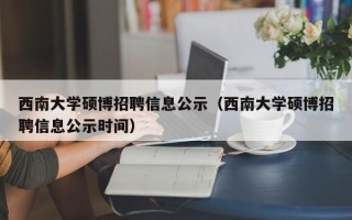 西南大学硕博招聘信息公示（西南大学硕博招聘信息公示时间）