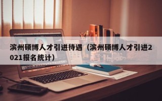 滨州硕博人才引进待遇（滨州硕博人才引进2021报名统计）