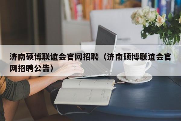 济南硕博联谊会官网招聘（济南硕博联谊会官网招聘公告）-第1张图片-硕博招聘网