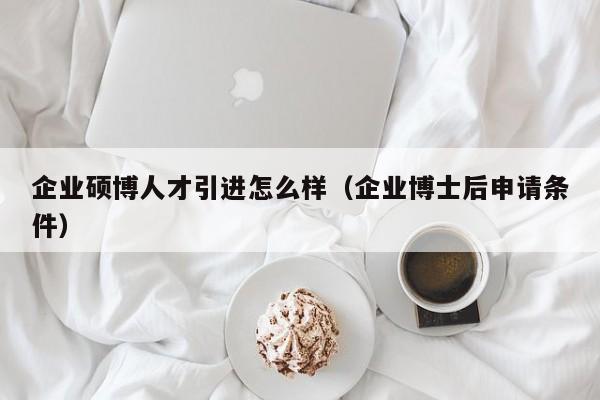 企业硕博人才引进怎么样（企业博士后申请条件）-第1张图片-硕博招聘网