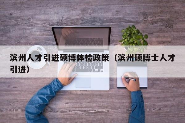 滨州人才引进硕博体检政策（滨州硕博士人才引进）-第1张图片-硕博招聘网