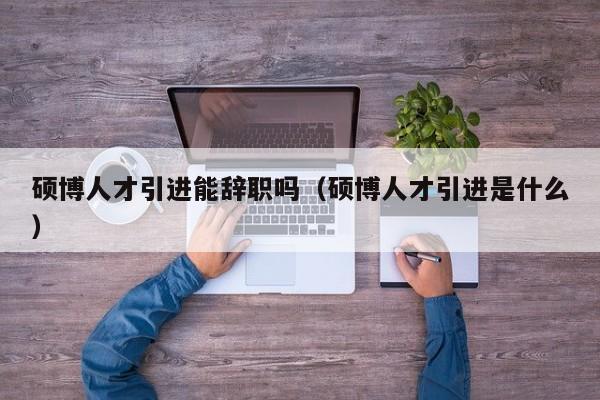硕博人才引进能辞职吗（硕博人才引进是什么）-第1张图片-硕博招聘网