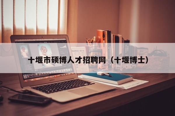 十堰市硕博人才招聘网（十堰博士）-第1张图片-硕博招聘网