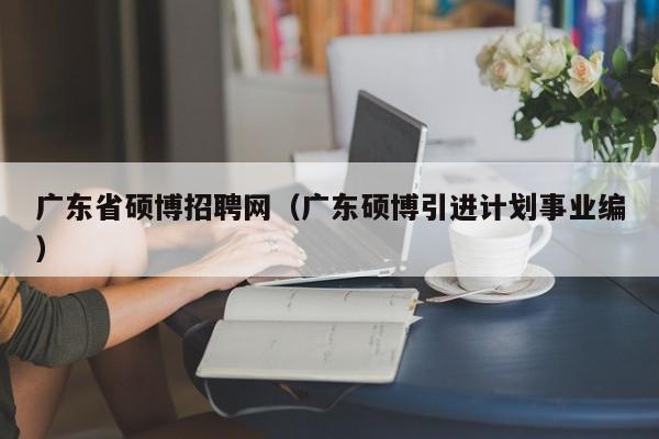广东省硕博招聘网（广东硕博引进计划事业编）-第1张图片-硕博招聘网