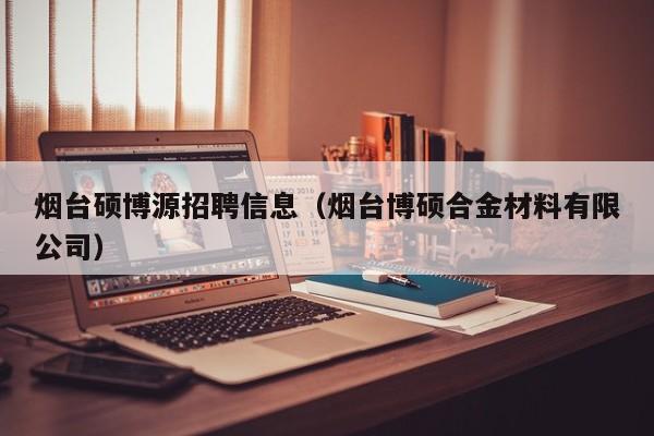 烟台硕博源招聘信息（烟台博硕合金材料有限公司）-第1张图片-硕博招聘网