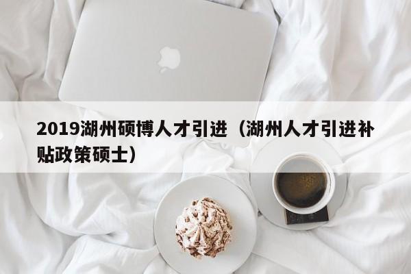 2019湖州硕博人才引进（湖州人才引进补贴政策硕士）-第1张图片-硕博招聘网