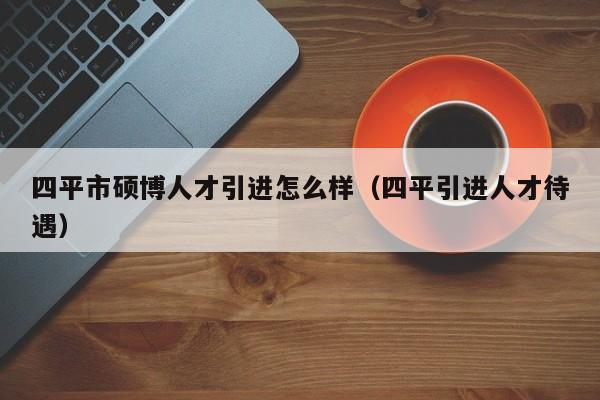 四平市硕博人才引进怎么样（四平引进人才待遇）-第1张图片-硕博招聘网