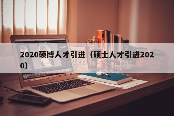 2020硕博人才引进（硕士人才引进2020）-第1张图片-硕博招聘网
