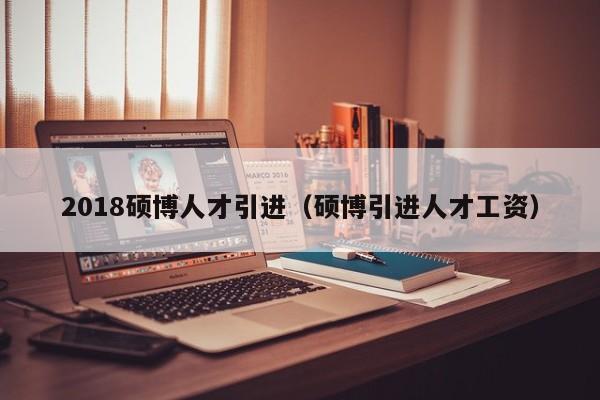 2018硕博人才引进（硕博引进人才工资）-第1张图片-硕博招聘网