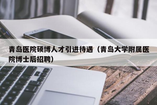 青岛医院硕博人才引进待遇（青岛大学附属医院博士后招聘）-第1张图片-硕博招聘网