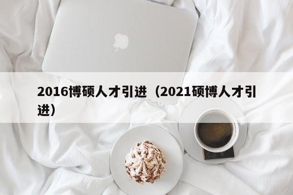 2016博硕人才引进（2021硕博人才引进）-第1张图片-硕博招聘网