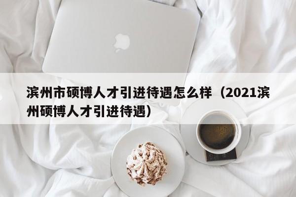 滨州市硕博人才引进待遇怎么样（2021滨州硕博人才引进待遇）-第1张图片-硕博招聘网