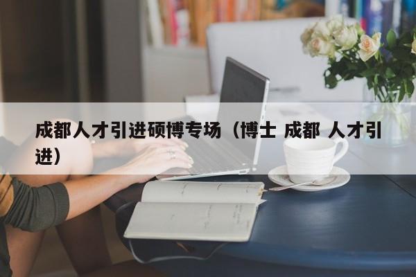 成都人才引进硕博专场（博士 成都 人才引进）-第1张图片-硕博招聘网